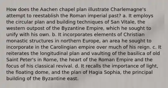 How does the Aachen chapel plan illustrate Charlemagne's attempt to reestablish the Roman imperial past? a. It employs the circular plan and building techniques of San Vitale, the western outpost of the Byzantine Empire, which he sought to unify with his own. b. It incorporates elements of Christian monastic structures in northern Europe, an area he sought to incorporate in the Carolingian empire over much of his reign. c. It reiterates the longitudinal plan and vaulting of the basilica of old Saint Peter's in Rome, the heart of the Roman Empire and the focus of his classical revival. d. It recalls the importance of light, the floating dome, and the plan of Hagia Sophia, the principal building of the Byzantine east.