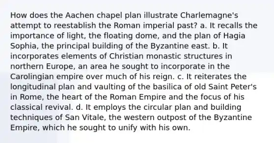 How does the Aachen chapel plan illustrate Charlemagne's attempt to reestablish the Roman imperial past? a. It recalls the importance of light, the floating dome, and the plan of Hagia Sophia, the principal building of the Byzantine east. b. It incorporates elements of Christian monastic structures in northern Europe, an area he sought to incorporate in the Carolingian empire over much of his reign. c. It reiterates the longitudinal plan and vaulting of the basilica of old Saint Peter's in Rome, the heart of the Roman Empire and the focus of his classical revival. d. It employs the circular plan and building techniques of San Vitale, the western outpost of the Byzantine Empire, which he sought to unify with his own.