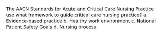 The AACN Standards for Acute and Critical Care Nursing Practice use what framework to guide critical care nursing practice? a. Evidence-based practice b. Healthy work environment c. National Patient Safety Goals d. Nursing process