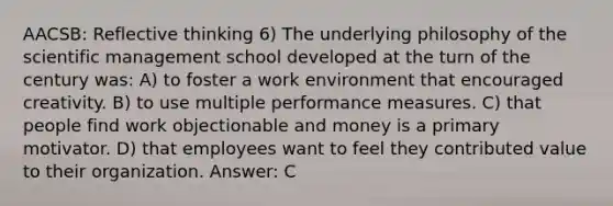 AACSB: Reflective thinking 6) The underlying philosophy of the scientific management school developed at the turn of the century was: A) to foster a work environment that encouraged creativity. B) to use multiple performance measures. C) that people find work objectionable and money is a primary motivator. D) that employees want to feel they contributed value to their organization. Answer: C