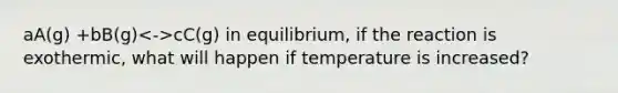 aA(g) +bB(g) cC(g) in equilibrium, if the reaction is exothermic, what will happen if temperature is increased?