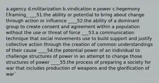 a.agency d.militarization b.vindication e.power c.hegemony f.framing_ ___51.the ability or potential to bring about change through action or influence ____52.the ability of a dominant group to create consent and agreement within a population without the use or threat of force ___53.a communication technique that social movements use to build support and justify collective action through the creation of common understandings of their cause ____54.the potential power of an individual to challenge structures of power in an attempt to change those structures of power ____55.the process of preparing a society for war that includes production of weapons and the glorification of war`