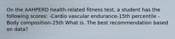 On the AAHPERD health-related fitness test, a student has the following scores: -Cardio vascular endurance-15th percentile -Body composition-25th What is. The best recommendation based on data?