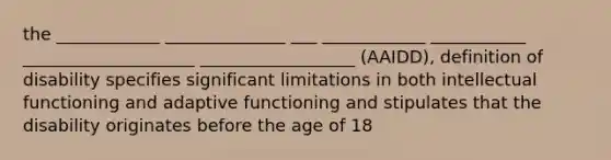 the ____________ ______________ ___ ____________ ___________ ____________________ __________________ (AAIDD), definition of disability specifies significant limitations in both intellectual functioning and adaptive functioning and stipulates that the disability originates before the age of 18