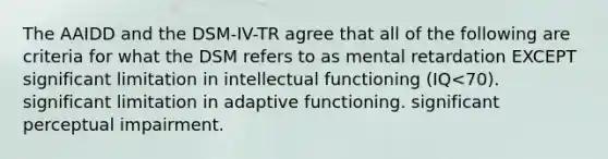 The AAIDD and the DSM-IV-TR agree that all of the following are criteria for what the DSM refers to as mental retardation EXCEPT significant limitation in intellectual functioning (IQ<70). significant limitation in adaptive functioning. significant perceptual impairment.