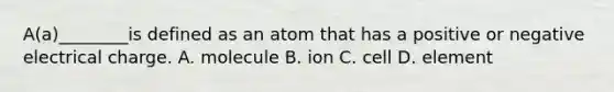 A(a)________is defined as an atom that has a positive or negative electrical charge. A. molecule B. ion C. cell D. element