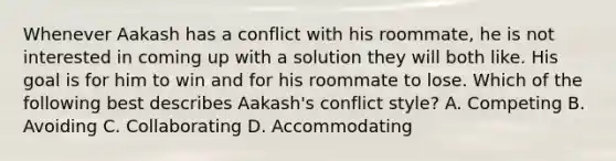 Whenever Aakash has a conflict with his roommate, he is not interested in coming up with a solution they will both like. His goal is for him to win and for his roommate to lose. Which of the following best describes Aakash's conflict style? A. Competing B. Avoiding C. Collaborating D. Accommodating