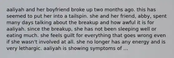 aaliyah and her boyfriend broke up two months ago. this has seemed to put her into a tailspin. she and her friend, abby, spent many days talking about the breakup and how awful it is for aaliyah. since the breakup, she has not been sleeping well or eating much. she feels guilt for everything that goes wrong even if she wasn't involved at all. she no longer has any energy and is very lethargic. aaliyah is showing symptoms of ...