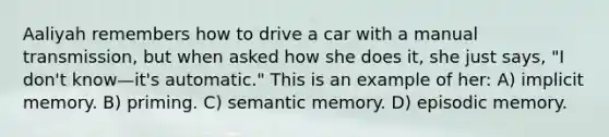 Aaliyah remembers how to drive a car with a manual transmission, but when asked how she does it, she just says, "I don't know—it's automatic." This is an example of her: A) implicit memory. B) priming. C) semantic memory. D) episodic memory.