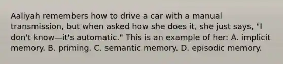 Aaliyah remembers how to drive a car with a manual transmission, but when asked how she does it, she just says, "I don't know—it's automatic." This is an example of her: A. implicit memory. B. priming. C. semantic memory. D. episodic memory.