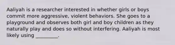 Aaliyah is a researcher interested in whether girls or boys commit more aggressive, violent behaviors. She goes to a playground and observes both girl and boy children as they naturally play and does so without interfering. Aaliyah is most likely using _________.