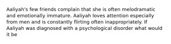 Aaliyah's few friends complain that she is often melodramatic and emotionally immature. Aaliyah loves attention especially from men and is constantly flirting often inappropriately. If Aaliyah was diagnosed with a psychological disorder what would it be