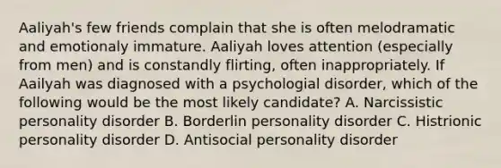 Aaliyah's few friends complain that she is often melodramatic and emotionaly immature. Aaliyah loves attention (especially from men) and is constandly flirting, often inappropriately. If Aailyah was diagnosed with a psychologial disorder, which of the following would be the most likely candidate? A. Narcissistic personality disorder B. Borderlin personality disorder C. Histrionic personality disorder D. Antisocial personality disorder