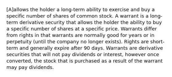 [A]allows the holder a long-term ability to exercise and buy a specific number of shares of common stock. A warrant is a long-term derivative security that allows the holder the ability to buy a specific number of shares at a specific price. Warrants differ from rights in that warrants are normally good for years or in perpetuity (until the company no longer exists). Rights are short-term and generally expire after 90 days. Warrants are derivative securities that will not pay dividends or interest, however once converted, the stock that is purchased as a result of the warrant may pay dividends.