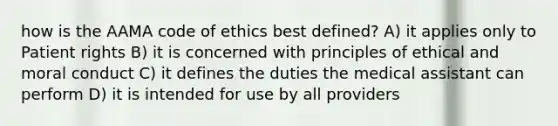 how is the AAMA code of ethics best defined? A) it applies only to Patient rights B) it is concerned with principles of ethical and moral conduct C) it defines the duties the medical assistant can perform D) it is intended for use by all providers