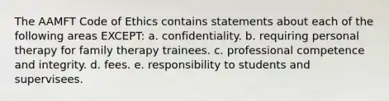 The AAMFT Code of Ethics contains statements about each of the following areas EXCEPT: a. confidentiality. b. requiring personal therapy for family therapy trainees. c. professional competence and integrity. d. fees. e. responsibility to students and supervisees.