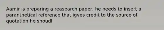 Aamir is preparing a reasearch paper, he needs to insert a paranthetical reference that igves credit to the source of quotation he shoudl