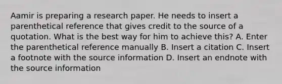 Aamir is preparing a research paper. He needs to insert a parenthetical reference that gives credit to the source of a quotation. What is the best way for him to achieve this? A. Enter the parenthetical reference manually B. Insert a citation C. Insert a footnote with the source information D. Insert an endnote with the source information