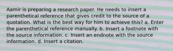 Aamir is preparing a research paper. He needs to insert a parenthetical reference that gives credit to the source of a quotation. What is the best way for him to achieve this? a. Enter the parenthetical reference manually. b. Insert a footnote with the source information. c. Insert an endnote with the source information. d. Insert a citation.