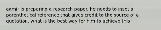 aamir is preparing a research paper. he needs to inset a parenthetical reference that gives credit to the source of a quotation. what is the best way for him to achieve this