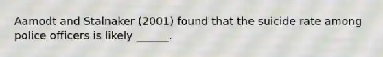 Aamodt and Stalnaker (2001) found that the suicide rate among police officers is likely ______.