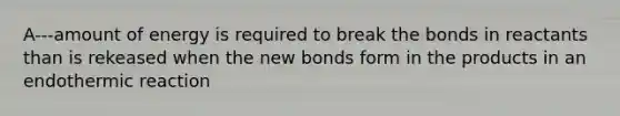 A---amount of energy is required to break the bonds in reactants than is rekeased when the new bonds form in the products in an endothermic reaction