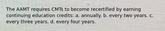 The AAMT requires CMTs to become recertified by earning continuing education credits: a. annually. b. every two years. c. every three years. d. every four years.