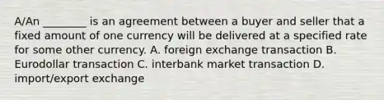 ​A/An ________ is an agreement between a buyer and seller that a fixed amount of one currency will be delivered at a specified rate for some other currency. A. foreign exchange transaction B. Eurodollar transaction C. interbank market transaction D. import/export exchange