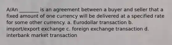 A/An ________ is an agreement between a buyer and seller that a fixed amount of one currency will be delivered at a specified rate for some other currency. a. Eurodollar transaction b. import/export exchange c. foreign exchange transaction d. interbank market transaction