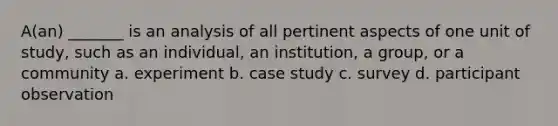 A(an) _______ is an analysis of all pertinent aspects of one unit of study, such as an individual, an institution, a group, or a community a. experiment b. case study c. survey d. participant observation