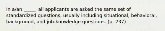 In a/an _____, all applicants are asked the same set of standardized questions, usually including situational, behavioral, background, and job-knowledge questions. (p. 237)