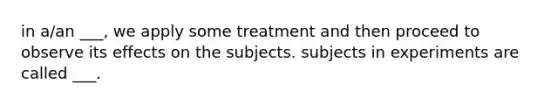 in a/an ___, we apply some treatment and then proceed to observe its effects on the subjects. subjects in experiments are called ___.