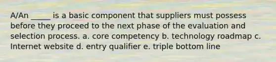 A/An _____ is a basic component that suppliers must possess before they proceed to the next phase of the evaluation and selection process.​ a. ​core competency b. ​technology roadmap c. ​Internet website d. ​entry qualifier e. ​triple bottom line