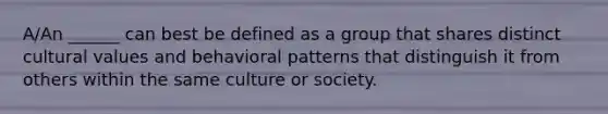 A/An ______ can best be defined as a group that shares distinct cultural values and behavioral patterns that distinguish it from others within the same culture or society.