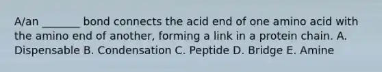 A/an _______ bond connects the acid end of one amino acid with the amino end of another, forming a link in a protein chain. A. Dispensable B. Condensation C. Peptide D. Bridge E. Amine