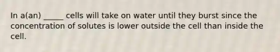 In a(an) _____ cells will take on water until they burst since the concentration of solutes is lower outside the cell than inside the cell.