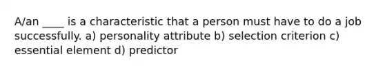 A/an ____ is a characteristic that a person must have to do a job successfully. a) personality attribute b) selection criterion c) essential element d) predictor