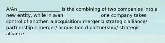 A/An __________________ is the combining of two companies into a new entity, while in a/an _______________ one company takes control of another. a.acquisition/ merger b.strategic alliance/ partnership c.merger/ acquisition d.partnership/ strategic alliance