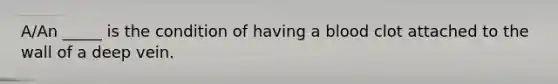 A/An _____ is the condition of having a blood clot attached to the wall of a deep vein.