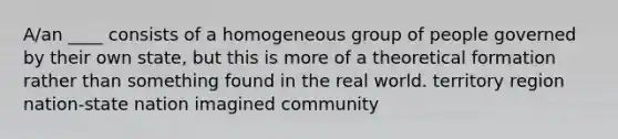 A/an ____ consists of a homogeneous group of people governed by their own state, but this is more of a theoretical formation rather than something found in the real world. territory region nation-state nation imagined community