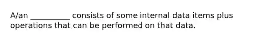 A/an __________ consists of some internal data items plus operations that can be performed on that data.
