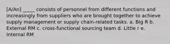 [A/An] _____ consists of personnel from different functions and increasingly from suppliers who are brought together to achieve supply management or supply chain-related tasks. a. Big R b. External RM c. cross-functional sourcing team d. Little r e. Internal RM