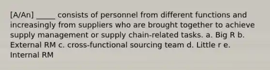 ​[A/An] _____ consists of personnel from different functions and increasingly from suppliers who are brought together to achieve supply management or supply chain-related tasks. a. ​Big R b. ​External RM c. ​cross-functional sourcing team d. ​Little r e. ​Internal RM