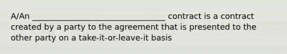 A/An _________________________________ contract is a contract created by a party to the agreement that is presented to the other party on a take-it-or-leave-it basis