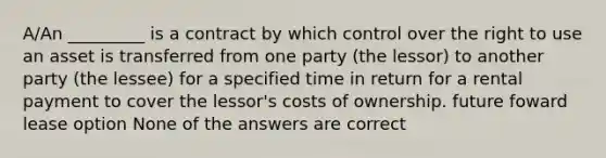 A/An _________ is a contract by which control over the right to use an asset is transferred from one party (the lessor) to another party (the lessee) for a specified time in return for a rental payment to cover the lessor's costs of ownership. future foward lease option None of the answers are correct