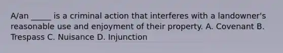 A/an _____ is a criminal action that interferes with a landowner's reasonable use and enjoyment of their property. A. Covenant B. Trespass C. Nuisance D. Injunction