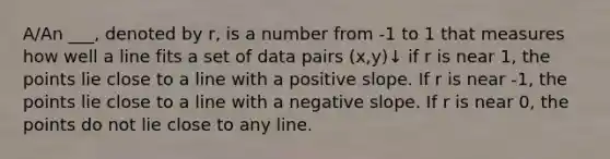 A/An ___, denoted by r, is a number from -1 to 1 that measures how well a line fits a set of data pairs (x,y)↓ if r is near 1, the points lie close to a line with a positive slope. If r is near -1, the points lie close to a line with a <a href='https://www.questionai.com/knowledge/kUdsC1Rkod-negative-slope' class='anchor-knowledge'>negative slope</a>. If r is near 0, the points do not lie close to any line.