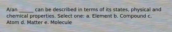 A/an ______ can be described in terms of its states, physical and chemical properties. Select one: a. Element b. Compound c. Atom d. Matter e. Molecule