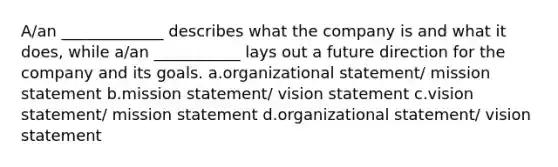 A/an _____________ describes what the company is and what it does, while a/an ___________ lays out a future direction for the company and its goals. a.organizational statement/ mission statement b.mission statement/ vision statement c.vision statement/ mission statement d.organizational statement/ vision statement