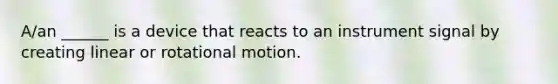 A/an ______ is a device that reacts to an instrument signal by creating linear or rotational motion.